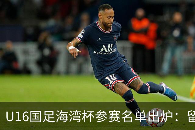 U16国足海湾杯参赛名单出炉：留洋球员刘凯源与李东宸入选
